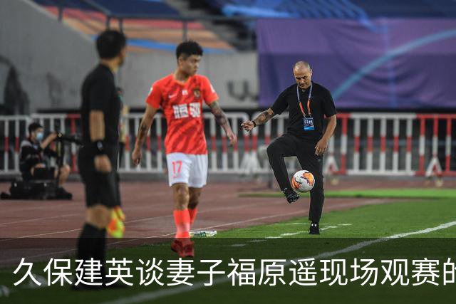 久保建英谈妻子福原遥现场观赛的经历：这已不是她第一次观赛