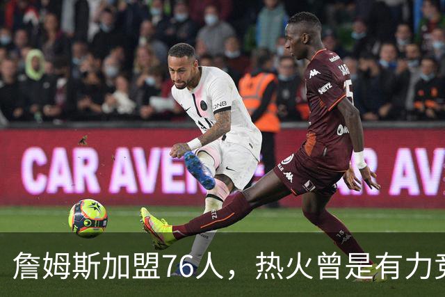 詹姆斯加盟76人，热火曾是有力竞争者